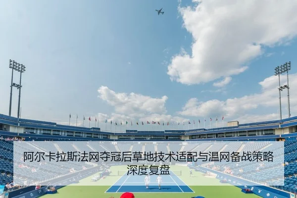 阿尔卡拉斯法网夺冠后草地技术适配与温网备战策略深度复盘