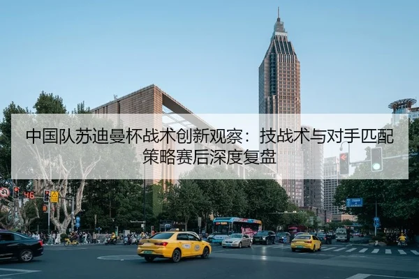 中国队苏迪曼杯战术创新观察：技战术与对手匹配策略赛后深度复盘